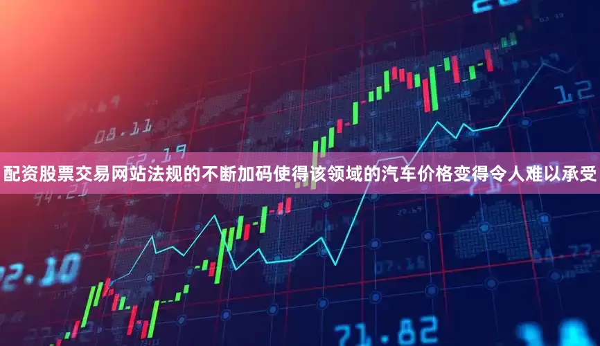 配资股票交易网站法规的不断加码使得该领域的汽车价格变得令人难以承受
