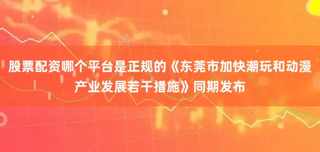 股票配资哪个平台是正规的《东莞市加快潮玩和动漫产业发展若干措施》同期发布