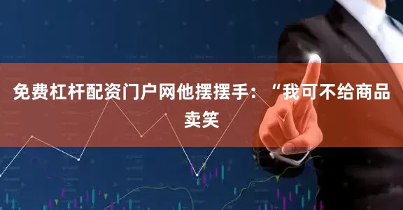 免费杠杆配资门户网他摆摆手：“我可不给商品卖笑